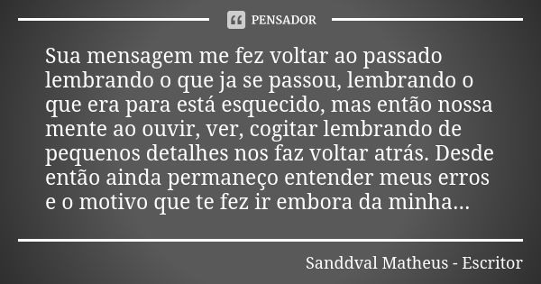 Sua mensagem me fez voltar ao passado lembrando o que ja se passou, lembrando o que era para está esquecido, mas então nossa mente ao ouvir, ver, cogitar lembra... Frase de Sanddval Matheus - Escritor.