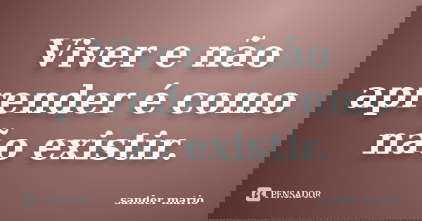 Viver e não aprender é como não existir.... Frase de Sander Mário.