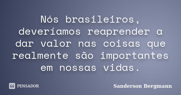 Nós brasileiros, deveríamos reaprender a dar valor nas coisas que realmente são importantes em nossas vidas.... Frase de Sanderson Bergmann.