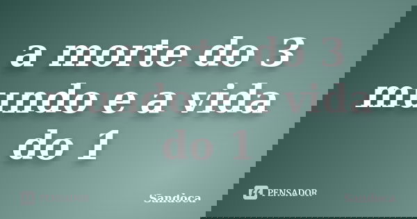a morte do 3 mundo e a vida do 1... Frase de sandoca.
