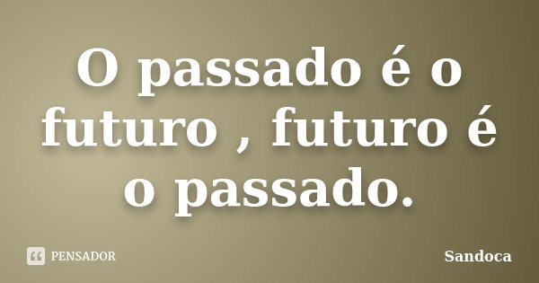 O passado é o futuro , futuro é o passado.... Frase de Sandoca.