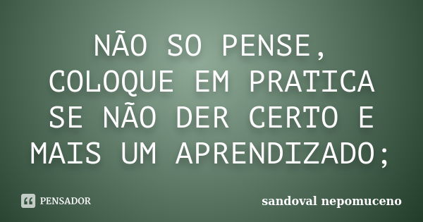 NÃO SO PENSE, COLOQUE EM PRATICA SE NÃO DER CERTO E MAIS UM APRENDIZADO;... Frase de SANDOVAL NEPOMUCENO.