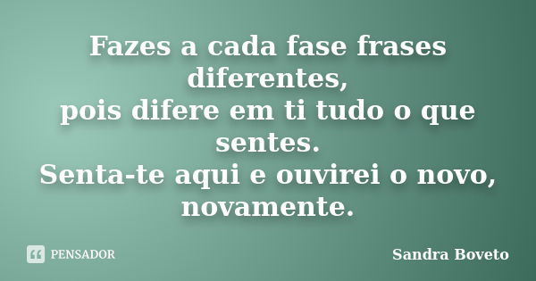 Fazes a cada fase frases diferentes, pois difere em ti tudo o que sentes. Senta-te aqui e ouvirei o novo, novamente.... Frase de Sandra Boveto.