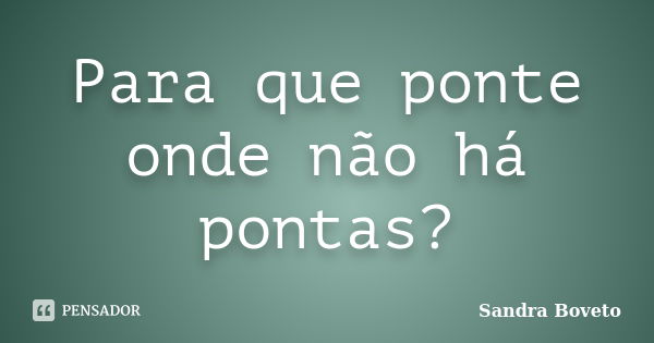 Para que ponte onde não há pontas?... Frase de Sandra Boveto.