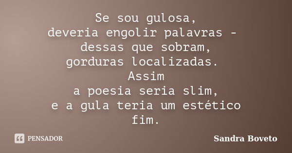 Se sou gulosa, deveria engolir palavras - dessas que sobram, gorduras localizadas. Assim a poesia seria slim, e a gula teria um estético fim.... Frase de Sandra Boveto.