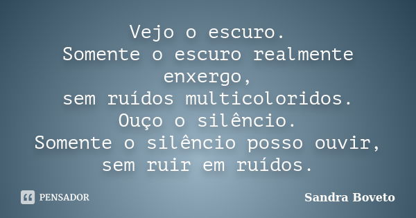 Vejo o escuro. Somente o escuro realmente enxergo, sem ruídos multicoloridos. Ouço o silêncio. Somente o silêncio posso ouvir, sem ruir em ruídos.... Frase de Sandra Boveto.