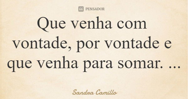 Que venha com vontade, por vontade e que venha para somar.... Frase de Sandra Camillo.