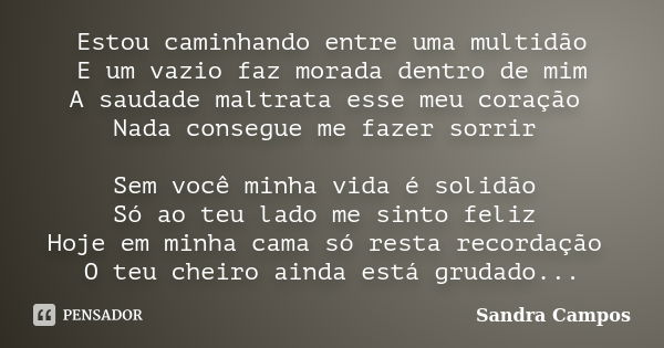 Estou caminhando entre uma multidão E um vazio faz morada dentro de mim A saudade maltrata esse meu coração Nada consegue me fazer sorrir Sem você minha vida é ... Frase de Sandra Campos.