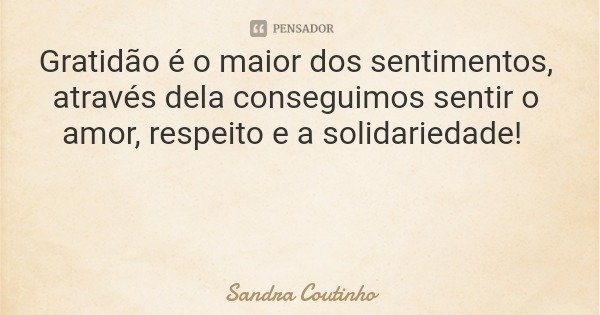 Gratidão é o maior dos sentimentos, através dela conseguimos sentir o amor, respeito e a solidariedade!... Frase de Sandra Coutinho.