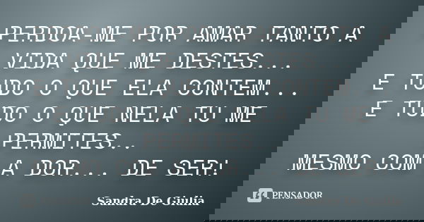 PERDOA-ME POR AMAR TANTO A VIDA QUE ME DESTES... E TUDO O QUE ELA CONTEM... E TUDO O QUE NELA TU ME PERMITES.. MESMO COM A DOR... DE SER!... Frase de Sandra De Giulia.