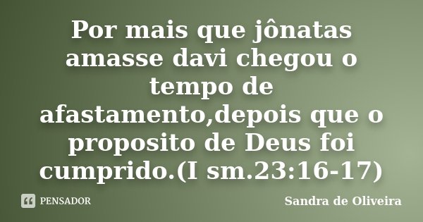 Por mais que jônatas amasse davi chegou o tempo de afastamento,depois que o proposito de Deus foi cumprido.(I sm.23:16-17)... Frase de Sandra de Oliveira.