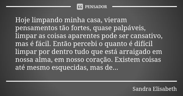 Hoje limpando minha casa, vieram pensamentos tão fortes, quase palpáveis, limpar as coisas aparentes pode ser cansativo, mas é fácil. Então percebi o quanto é d... Frase de Sandra Elisabeth.