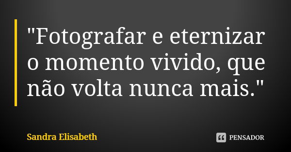 "Fotografar e eternizar o momento vivido, que não volta nunca mais."... Frase de Sandra Elisabeth.