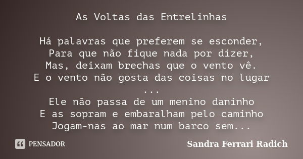 As Voltas das Entrelinhas Há palavras que preferem se esconder, Para que não fique nada por dizer, Mas, deixam brechas que o vento vê. E o vento não gosta das c... Frase de Sandra Ferrari Radich.