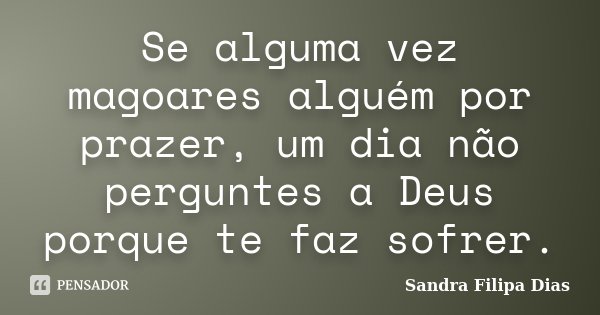 Se alguma vez magoares alguém por prazer, um dia não perguntes a Deus porque te faz sofrer.... Frase de Sandra Filipa Dias.