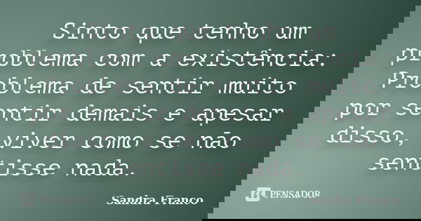 Sinto que tenho um problema com a existência: Problema de sentir muito por sentir demais e apesar disso, viver como se não sentisse nada.... Frase de Sandra Franco.