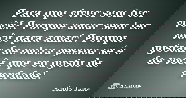 Para que viver sem ter você? Porque amar sem ter você para amar! Porque gostar de outra pessoa se é de você que eu gosto de verdade!... Frase de Sandra Gana.