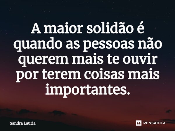 ⁠A maior solidão é quando as pessoas não querem mais te ouvir por terem coisas mais importantes.... Frase de Sandra Lauria.