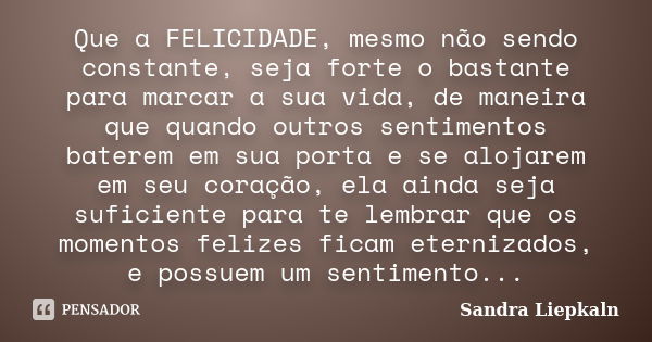 Que a FELICIDADE, mesmo não sendo constante, seja forte o bastante para marcar a sua vida, de maneira que quando outros sentimentos baterem em sua porta e se al... Frase de Sandra Liepkaln.