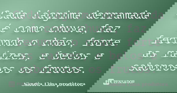 Cada lágrima derramada é como chuva, faz fecundo o chão, forte as raízes, e belos e saborosos os frutos.... Frase de Sandra lima produtora.