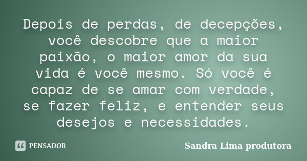 Depois de perdas, de decepções, você descobre que a maior paixão, o maior amor da sua vida é você mesmo. Só você é capaz de se amar com verdade, se fazer feliz,... Frase de sandra lima produtora.