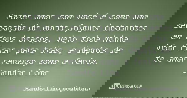 Fazer amor com você é como uma sensação de morte,alguns instantes em teus braços, vejo toda minha vida ficar para trás, e depois de te amar renasço como a fenix... Frase de sandra lima produtora.