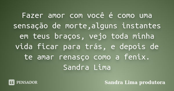 Fazer amor com você é como uma sensação de morte,alguns instantes em teus braços, vejo toda minha vida ficar para trás, e depois de te amar renasço como a fenix... Frase de sandra lima produtora.