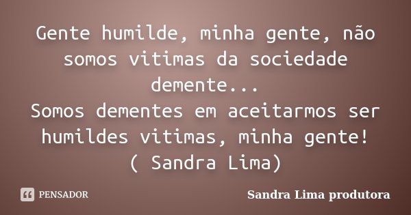 Gente humilde, minha gente, não somos vitimas da sociedade demente... Somos dementes em aceitarmos ser humildes vitimas, minha gente! ( Sandra Lima)... Frase de sandra lima produtora.