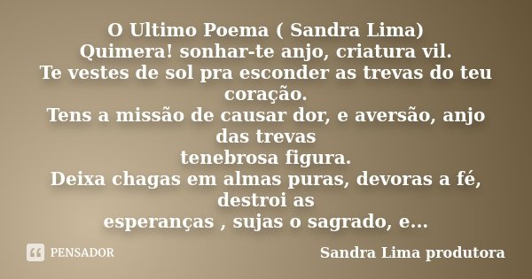 O Ultimo Poema ( Sandra Lima) Quimera! sonhar-te anjo, criatura vil. Te vestes de sol pra esconder as trevas do teu coração. Tens a missão de causar dor, e aver... Frase de sandra lima produtora.