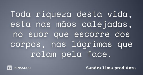 Toda riqueza desta vida, esta nas mãos calejadas, no suor que escorre dos corpos, nas lágrimas que rolam pela face.... Frase de Sandra lima produtora.