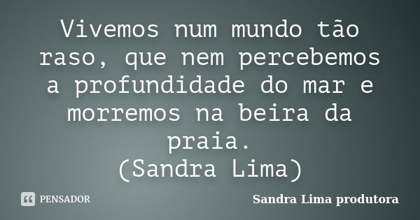 Vivemos num mundo tão raso, que nem percebemos a profundidade do mar e morremos na beira da praia. (Sandra Lima)... Frase de sandra lima produtora.