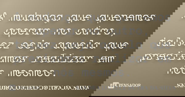 A mudança que queremos operar no outro, talvez seja aquela que precisamos realizar em nós mesmos.... Frase de SANDRA LUCIELE DUTRA DA SILVA.