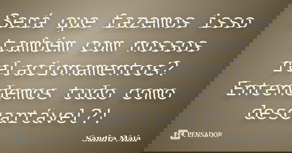 Será que fazemos isso também com nossos relacionamentos? Entendemos tudo como descartável?!... Frase de Sandra Maia.
