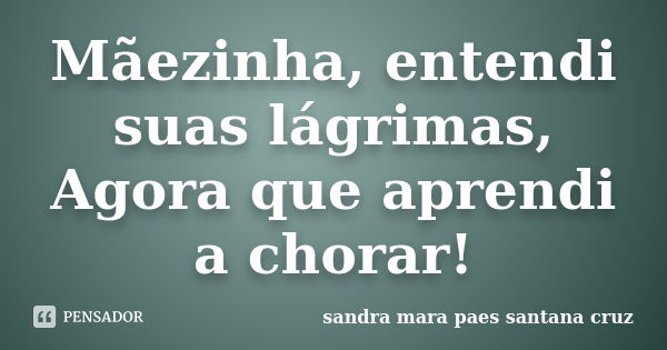 Mãezinha, entendi suas lágrimas, Agora que aprendi a chorar!... Frase de sandra mara paes santana cruz.