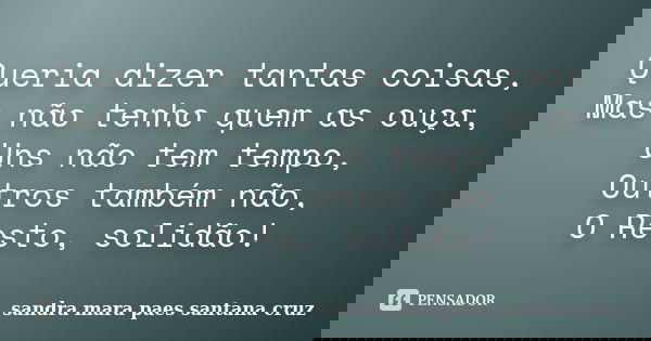 Queria dizer tantas coisas, Mas não tenho quem as ouça, Uns não tem tempo, Outros também não, O Resto, solidão!... Frase de sandra mara paes santana cruz.