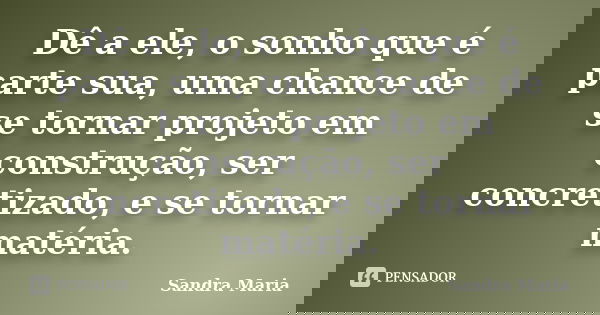 Dê a ele, o sonho que é parte sua, uma chance de se tornar projeto em construção, ser concretizado, e se tornar matéria.... Frase de Sandra Maria.