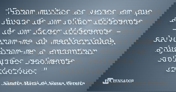 "Foram muitas as vezes em que a busca de um olhar diferente – de um fazer diferente – salvaram-me da mediocridade, ajudaram-me a encontrar soluções realmen... Frase de Sandra Maria de Sousa Pereira.