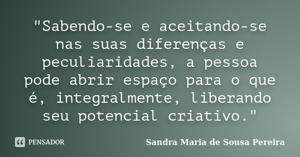 "Sabendo-se e aceitando-se nas suas diferenças e peculiaridades, a pessoa pode abrir espaço para o que é, integralmente, liberando seu potencial criativo.&... Frase de Sandra Maria de Sousa Pereira.