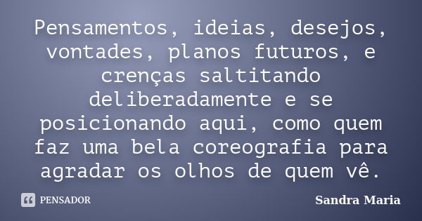 Pensamentos, ideias, desejos, vontades, planos futuros, e crenças saltitando deliberadamente e se posicionando aqui, como quem faz uma bela coreografia para agr... Frase de Sandra Maria.