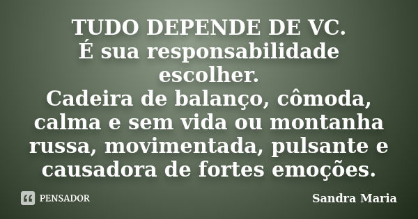 TUDO DEPENDE DE VC. É sua responsabilidade escolher. Cadeira de balanço, cômoda, calma e sem vida ou montanha russa, movimentada, pulsante e causadora de fortes... Frase de Sandra Maria.