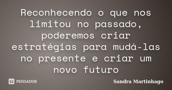 Reconhecendo o que nos limitou no passado, poderemos criar estratégias para mudá-las no presente e criar um novo futuro... Frase de Sandra Martinhago.