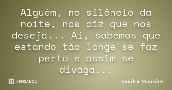 Alguém, no silêncio da noite, nos diz que nos deseja... Aí, sabemos que estando tão longe se faz perto e assim se divaga...... Frase de Sandra Meireles.