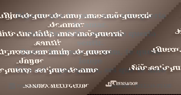 Digo-te que te amo, mas não queria te amar. Sinto tua falta, mas não queria sentir. Quero tu preso em mim, te quero longe Não sei o que quero, sei que te amo... Frase de sandra mello-flor.