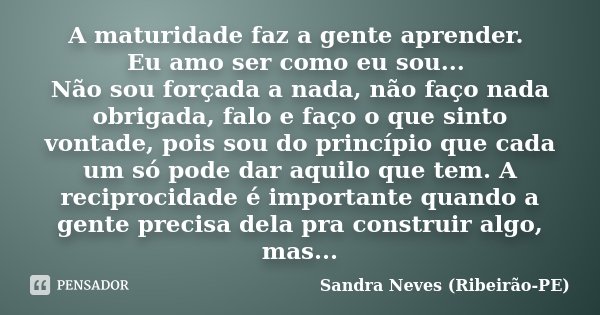 A maturidade faz a gente aprender. Eu amo ser como eu sou... Não sou forçada a nada, não faço nada obrigada, falo e faço o que sinto vontade, pois sou do princí... Frase de Sandra Neves - Ribeirão PE.