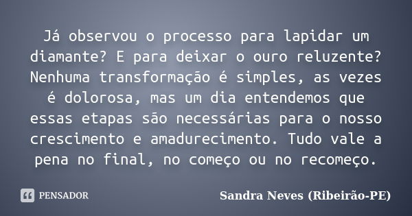 Já observou o processo para lapidar um diamante? E para deixar o ouro reluzente? Nenhuma transformação é simples, as vezes é dolorosa, mas um dia entendemos que... Frase de Sandra Neves - Ribeirão PE.