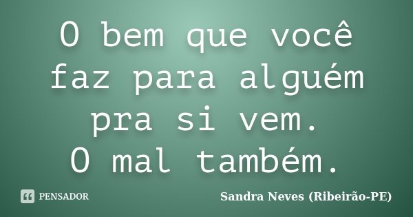 O bem que você faz para alguém pra si vem. O mal também.... Frase de Sandra Neves - Ribeirão PE.