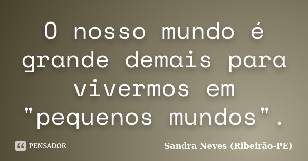 O nosso mundo é grande demais para vivermos em "pequenos mundos".... Frase de Sandra Neves - Ribeirão PE.
