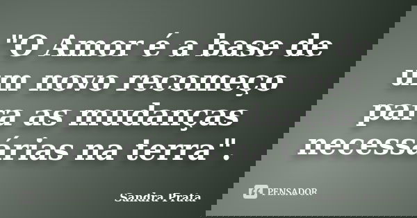 "O Amor é a base de um novo recomeço para as mudanças necessárias na terra".... Frase de Sandra Prata.