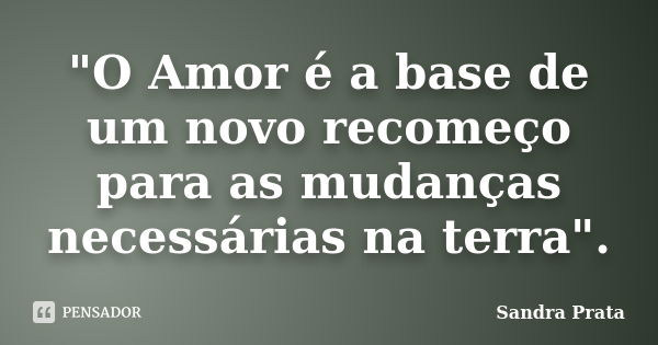 "O Amor é a base de um novo recomeço para as mudanças necessárias na terra".... Frase de Sandra Prata.