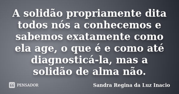 A solidão propriamente dita todos nós a conhecemos e sabemos exatamente como ela age, o que é e como até diagnosticá-la, mas a solidão de alma não.... Frase de Sandra Regina da Luz Inacio.